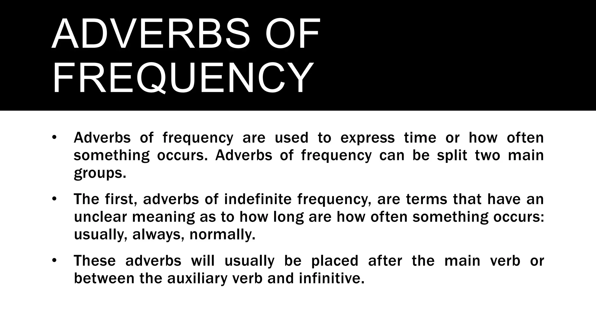 ADVERBS OF
FREQUENCY
• Adverbs of frequency are used to express time or how often
something occurs. Adverbs of frequency can be split two main
groups.
• The first, adverbs of indefinite frequency, are terms that have an
unclear meaning as to how long are how often something occurs:
usually, always, normally.
• These adverbs will usually be placed after the main verb or
between the auxiliary verb and infinitive.
 