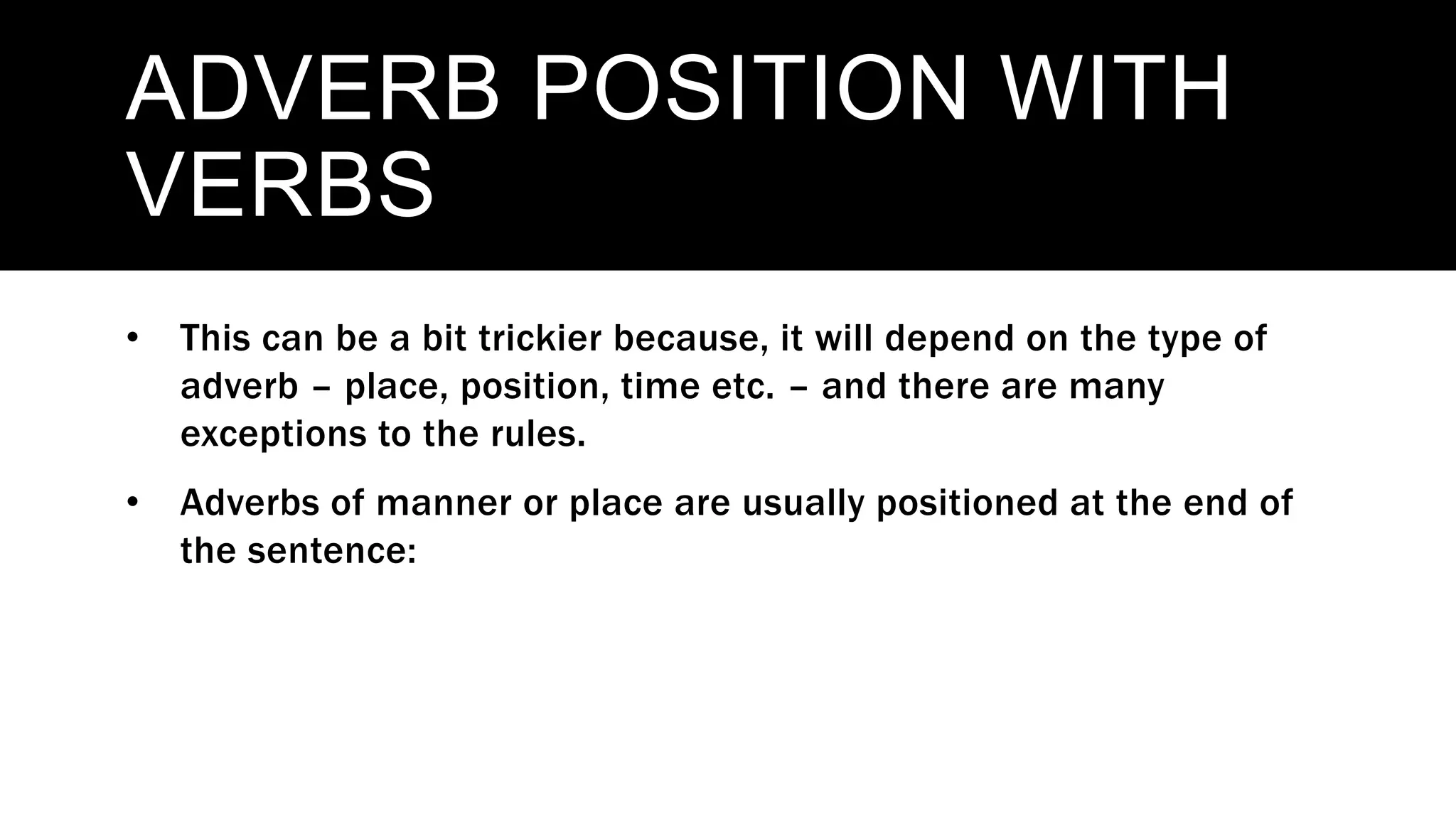 ADVERB POSITION WITH
VERBS
• This can be a bit trickier because, it will depend on the type of
adverb – place, position, time etc. – and there are many
exceptions to the rules.
• Adverbs of manner or place are usually positioned at the end of
the sentence:
 