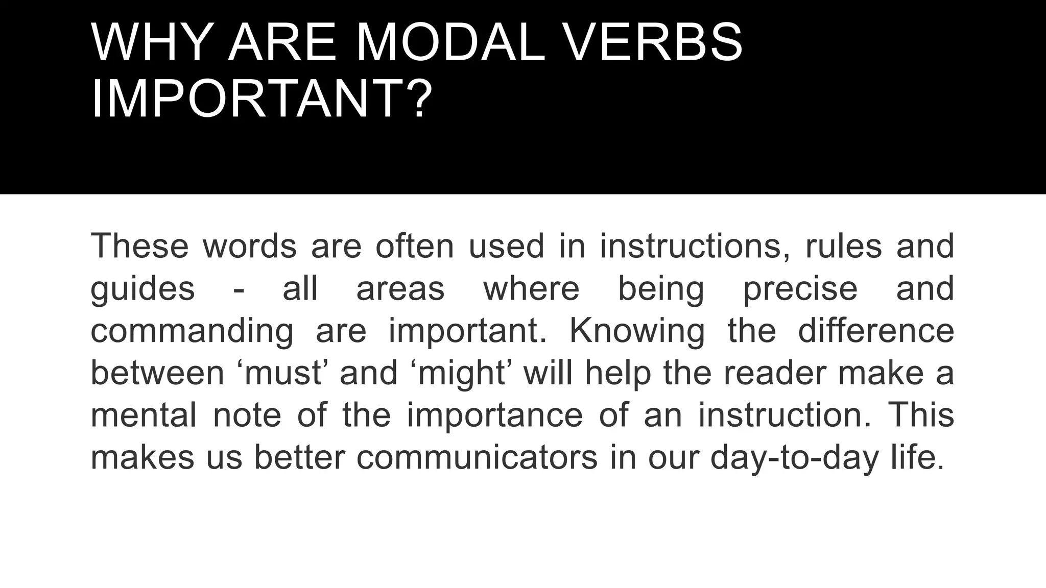 WHY ARE MODAL VERBS
IMPORTANT?
These words are often used in instructions, rules and
guides - all areas where being precise and
commanding are important. Knowing the difference
between ‘must’ and ‘might’ will help the reader make a
mental note of the importance of an instruction. This
makes us better communicators in our day-to-day life.
 