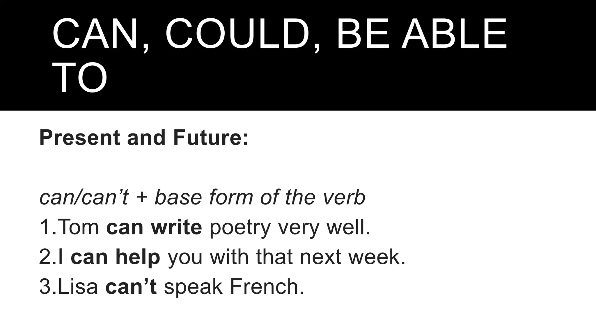 CAN, COULD, BE ABLE
TO
Present and Future:
can/can’t + base form of the verb
1.Tom can write poetry very well.
2.I can help you with that next week.
3.Lisa can’t speak French.
 