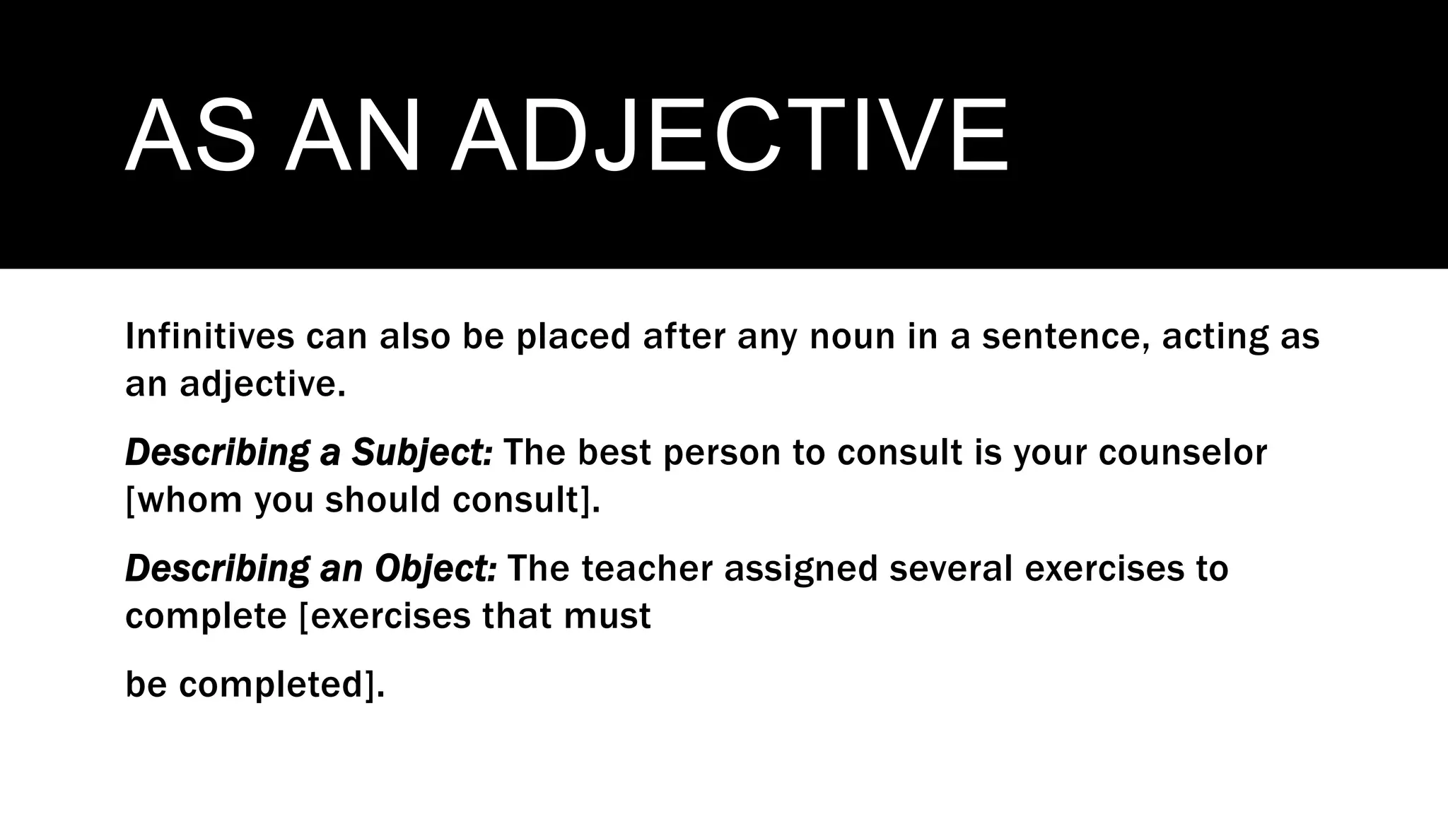 AS AN ADJECTIVE
Infinitives can also be placed after any noun in a sentence, acting as
an adjective.
Describing a Subject: The best person to consult is your counselor
[whom you should consult].
Describing an Object: The teacher assigned several exercises to
complete [exercises that must
be completed].
 