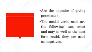 Are the opposite of giving
permission.
The modal verbs used are
the following: can, must
and may as well as the past
form could, they are used
as negatives.
 