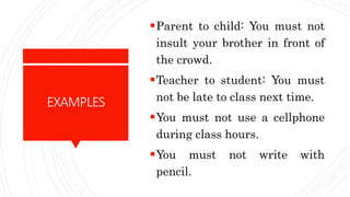 EXAMPLES
Parent to child: You must not
insult your brother in front of
the crowd.
Teacher to student: You must
not be late to class next time.
You must not use a cellphone
during class hours.
You must not write with
pencil.
 