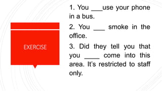 EXERCISE
1. You ___use your phone
in a bus.
2. You ___ smoke in the
office.
3. Did they tell you that
you ____ come into this
area. It’s restricted to staff
only.
 