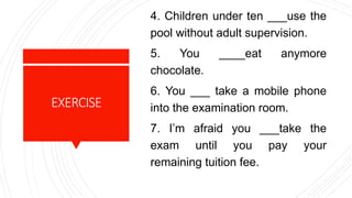 EXERCISE
4. Children under ten ___use the
pool without adult supervision.
5. You ____eat anymore
chocolate.
6. You ___ take a mobile phone
into the examination room.
7. I’m afraid you ___take the
exam until you pay your
remaining tuition fee.
 