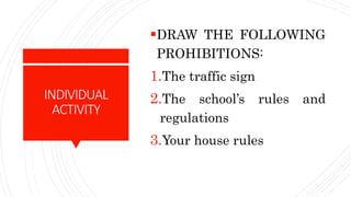 INDIVIDUAL
ACTIVITY
DRAW THE FOLLOWING
PROHIBITIONS:
1.The traffic sign
2.The school’s rules and
regulations
3.Your house rules
 