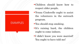 EXAMPLES
Children should know how to
respect older people.
Yvnna Cinderelle ought to assist
the volunteers in the outreach
program.
You should stop smoking.
It’s raining hard, the children
ought to come indoors.
I didn’t know you were married!
You ought to have told me!
 