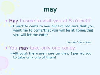 • May I come to visit you at 5 o’clock?
=I want to come to you but I’m not sure that you
want me to come/that you will be at home/that
you will let me enter .
• You may take only one candy.
=Although there are more candies, I permit you
to take only one of them!
‫רשות‬ ‫בקשת‬
/
‫רשות‬ ‫מתן‬
may
 