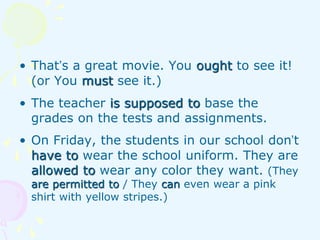 • That’s a great movie. You ought to see it!
(or You must see it.)
• The teacher is supposed to base the
grades on the tests and assignments.
• On Friday, the students in our school don’t
have to wear the school uniform. They are
allowed to wear any color they want. (They
are permitted to / They can even wear a pink
shirt with yellow stripes.)
 