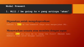 Modal Present
1. Will / be going to = yang artinya “akan”
Digunakan untuk mengekspresikan:
Contoh: I will do the homework (Saya akan mengerjakan PR).
Menawarkan sesuatu atau meminta dengan sopan
Contoh: Will you help me to sweep the floor? (Maukah kamu
membantu saya untuk menyapu lantai?)
 