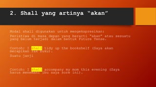 2. Shall yang artinya “akan”
Modal shall digunakan untuk mengekspresikan:
Peristiwa di masa depan yang berarti “akan” atau sesuatu
yang belum terjadi dalam bentuk Future Tense.
Contoh: I shall tidy up the bookshelf (Saya akan
merapikan rak buku).
Suatu janji
Contoh: I shall accompany my mom this evening (Saya
harus menemani ibu saya sore ini).
 