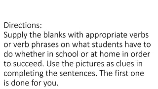 Directions:
Supply the blanks with appropriate verbs
or verb phrases on what students have to
do whether in school or at home in order
to succeed. Use the pictures as clues in
completing the sentences. The first one
is done for you.
 