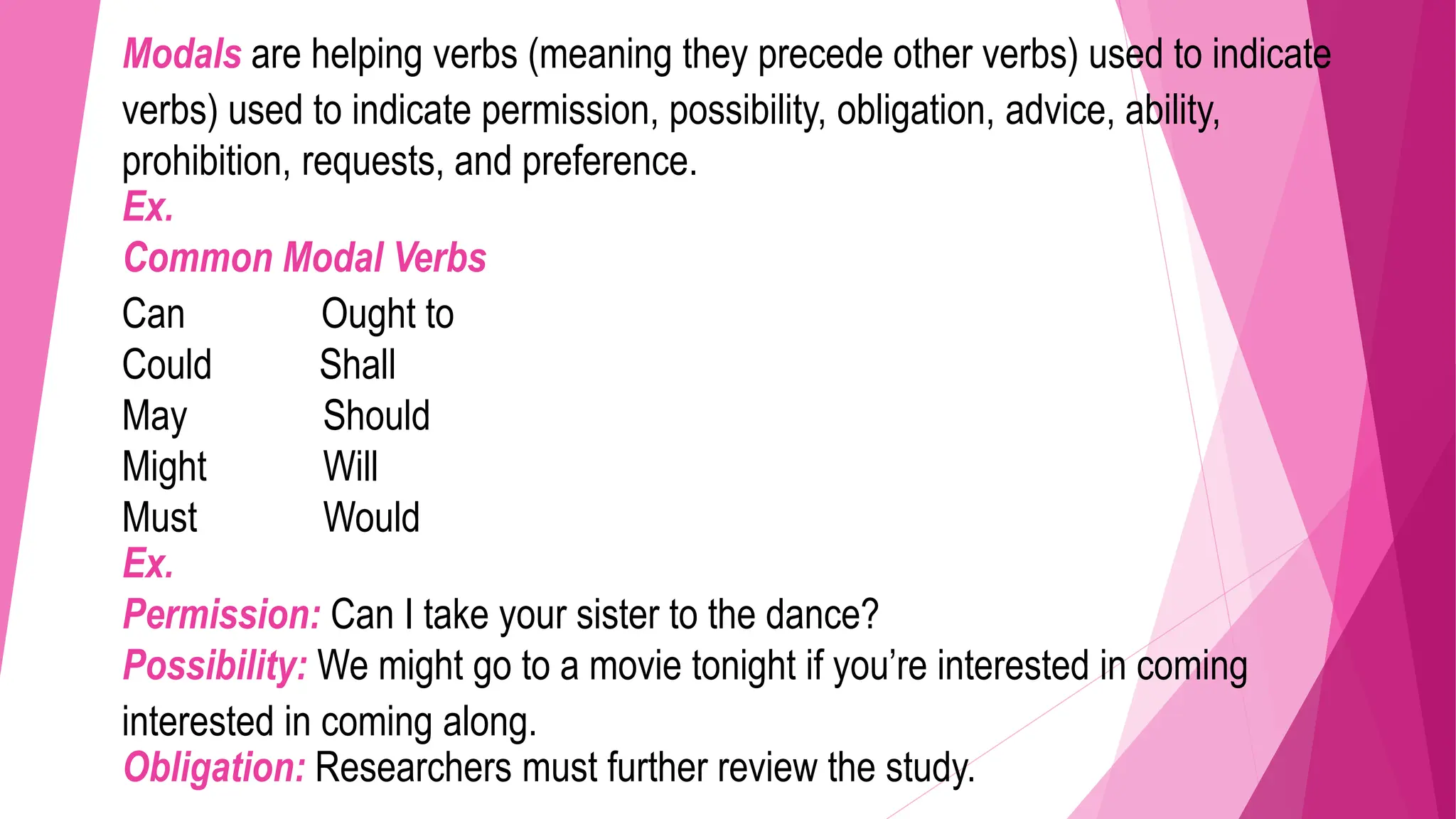 Modals are helping verbs (meaning they precede other verbs) used to indicate
verbs) used to indicate permission, possibility, obligation, advice, ability,
prohibition, requests, and preference.
Ex.
Common Modal Verbs
Can Ought to
Could Shall
May Should
Might Will
Must Would
Ex.
Permission: Can I take your sister to the dance?
Possibility: We might go to a movie tonight if you’re interested in coming
interested in coming along.
Obligation: Researchers must further review the study.
 