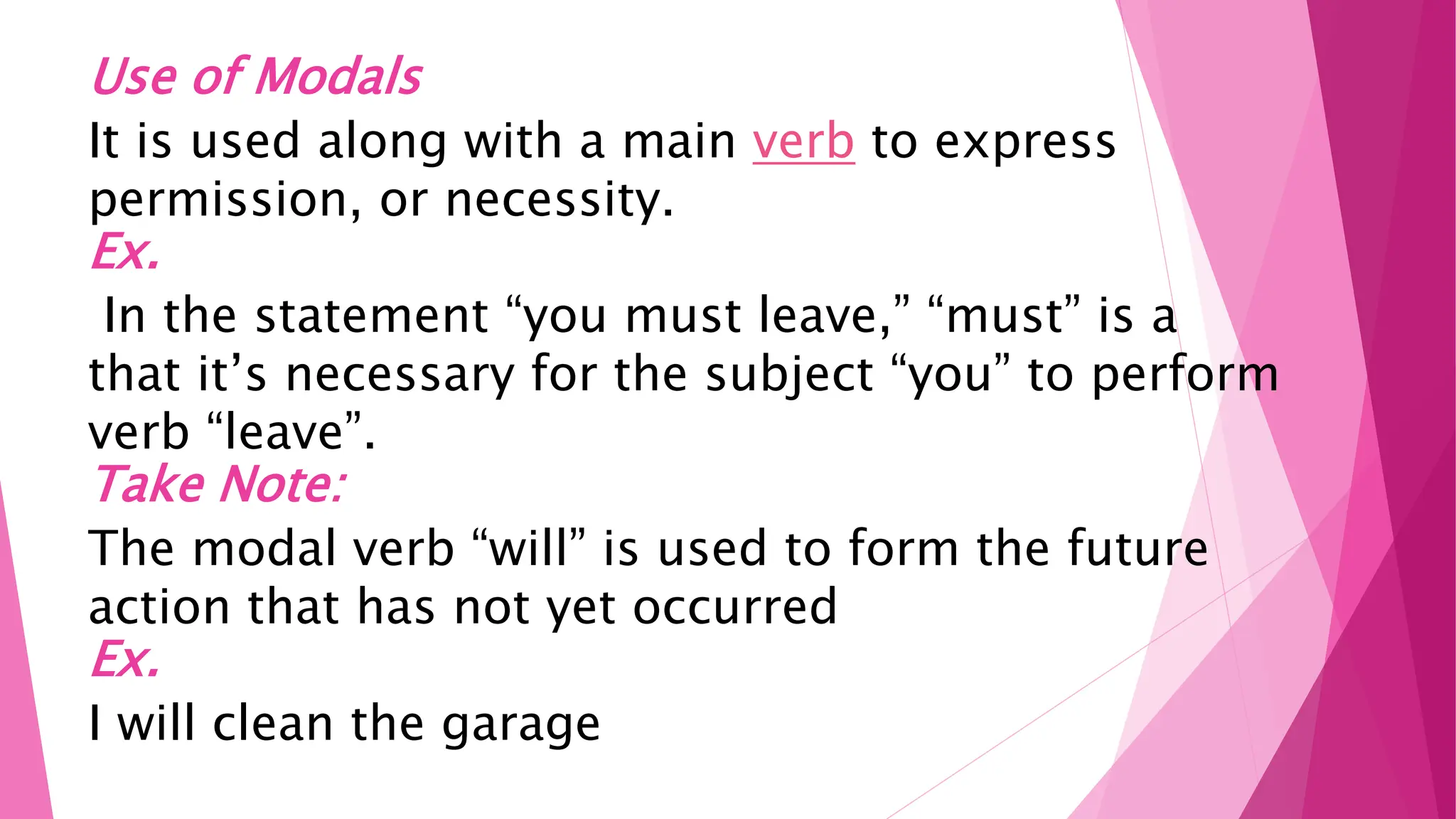 Use of Modals
It is used along with a main verb to express
permission, or necessity.
Ex.
In the statement “you must leave,” “must” is a
that it’s necessary for the subject “you” to perform
verb “leave”.
Take Note:
The modal verb “will” is used to form the future
action that has not yet occurred
Ex.
I will clean the garage
 