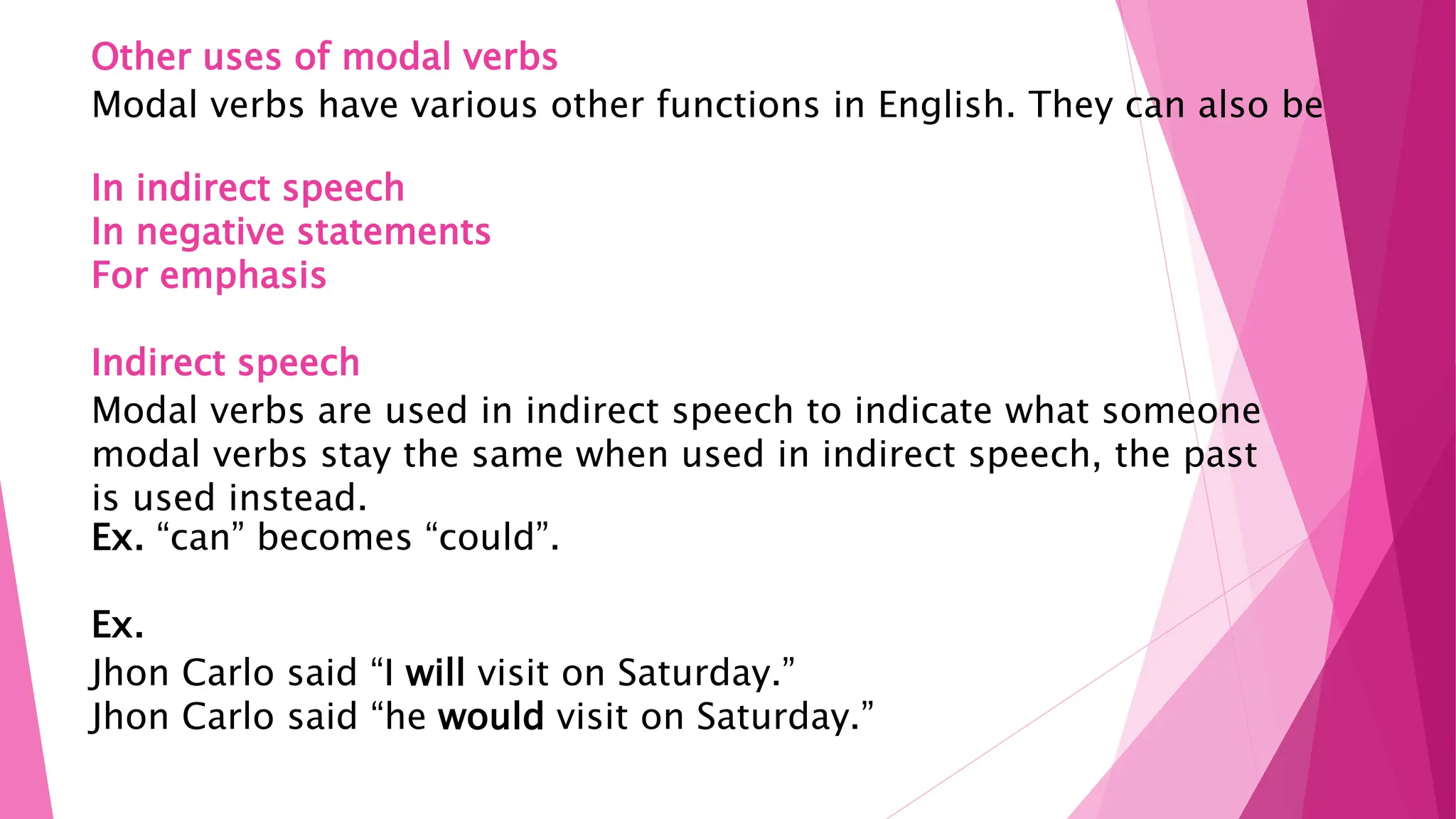 Other uses of modal verbs
Modal verbs have various other functions in English. They can also be
In indirect speech
In negative statements
For emphasis
Indirect speech
Modal verbs are used in indirect speech to indicate what someone
modal verbs stay the same when used in indirect speech, the past
is used instead.
Ex. “can” becomes “could”.
Ex.
Jhon Carlo said “I will visit on Saturday.”
Jhon Carlo said “he would visit on Saturday.”
 