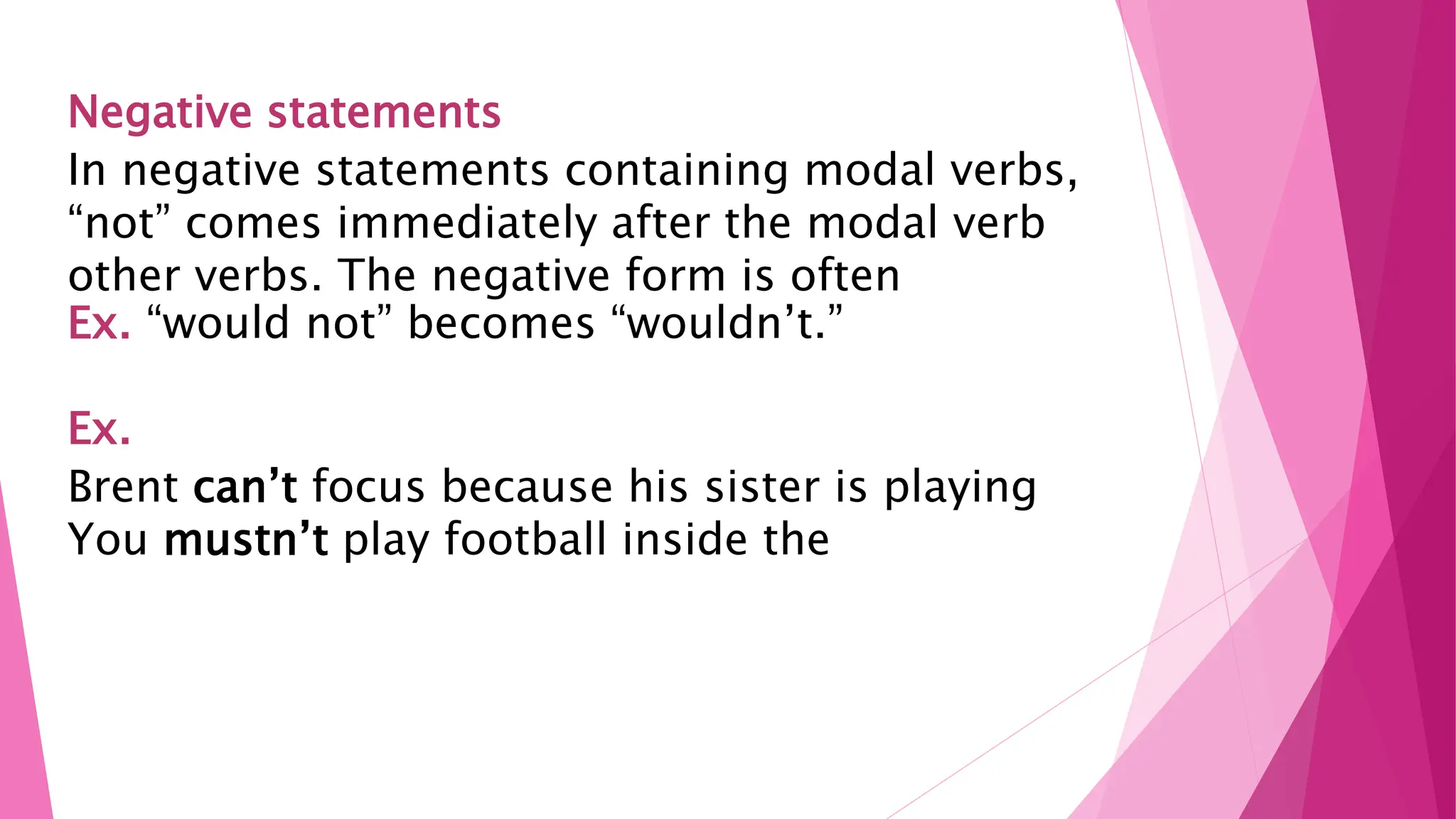 Negative statements
In negative statements containing modal verbs,
“not” comes immediately after the modal verb
other verbs. The negative form is often
Ex. “would not” becomes “wouldn’t.”
Ex.
Brent can’t focus because his sister is playing
You mustn’t play football inside the
 