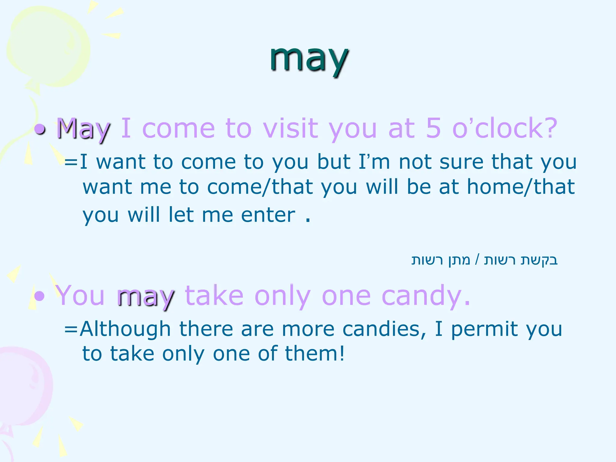 • May I come to visit you at 5 o’clock?
=I want to come to you but I’m not sure that you
want me to come/that you will be at home/that
you will let me enter .
• You may take only one candy.
=Although there are more candies, I permit you
to take only one of them!
‫רשות‬ ‫בקשת‬
/
‫רשות‬ ‫מתן‬
may
 
