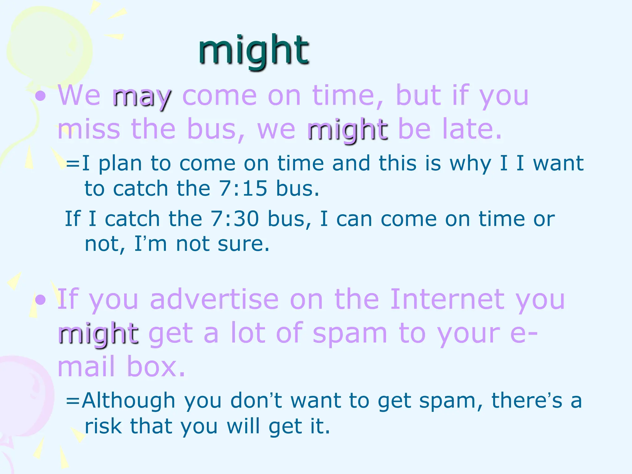 • We may come on time, but if you
miss the bus, we might be late.
=I plan to come on time and this is why I I want
to catch the 7:15 bus.
If I catch the 7:30 bus, I can come on time or
not, I’m not sure.
• If you advertise on the Internet you
might get a lot of spam to your e-
mail box.
=Although you don’t want to get spam, there’s a
risk that you will get it.
might
 