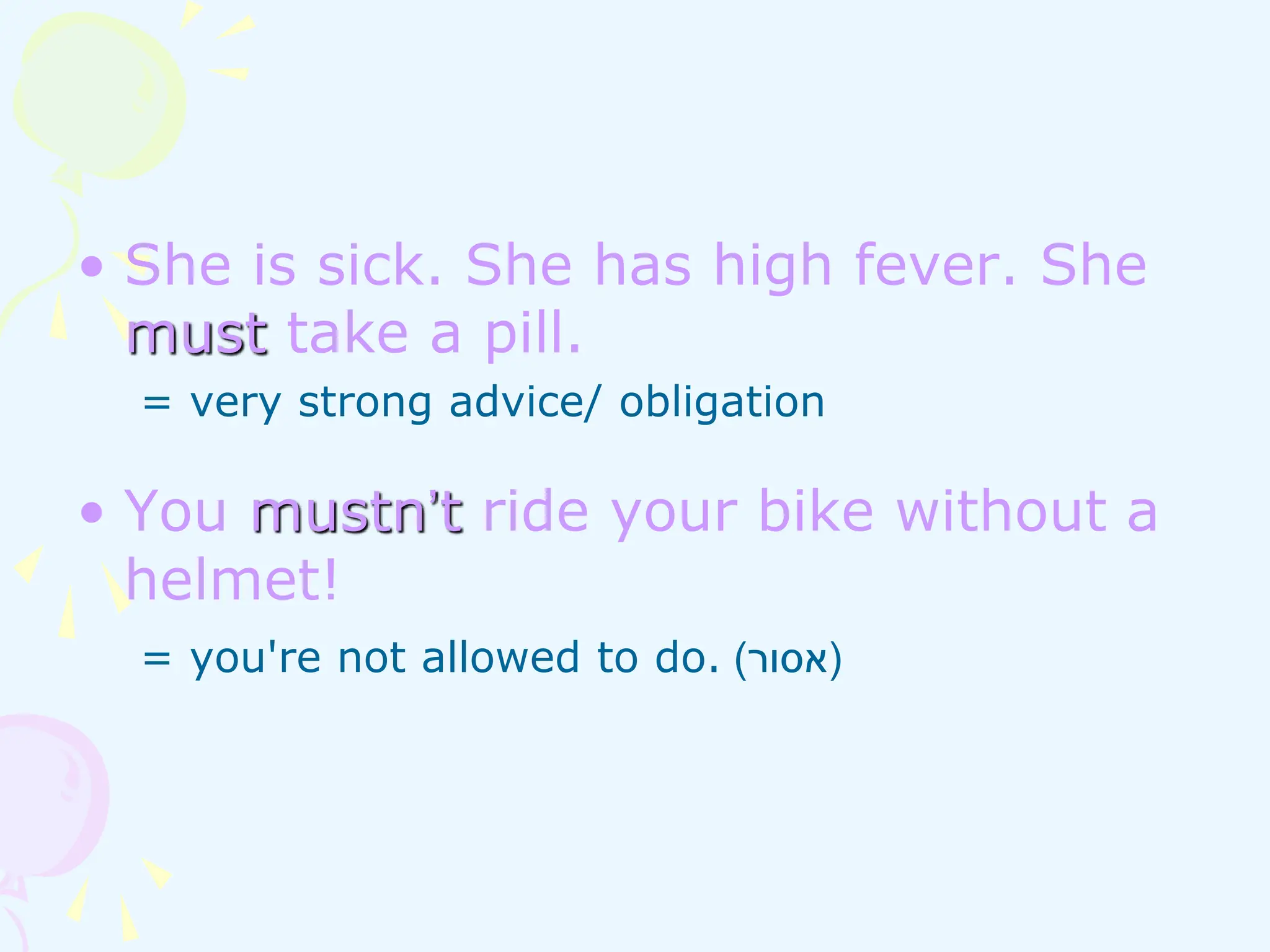 • She is sick. She has high fever. She
must take a pill.
= very strong advice/ obligation
• You mustn’t ride your bike without a
helmet!
= you're not allowed to do. (
‫אסור‬
)
 