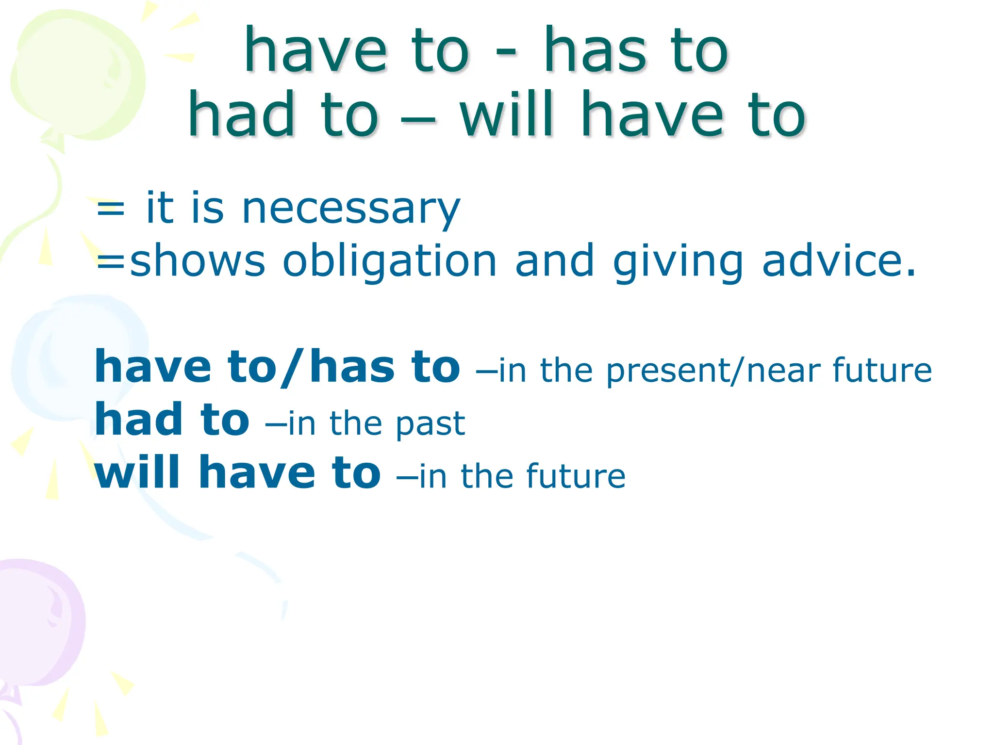 have to - has to
had to – will have to
= it is necessary
=shows obligation and giving advice.
have to/has to –in the present/near future
had to –in the past
will have to –in the future
 