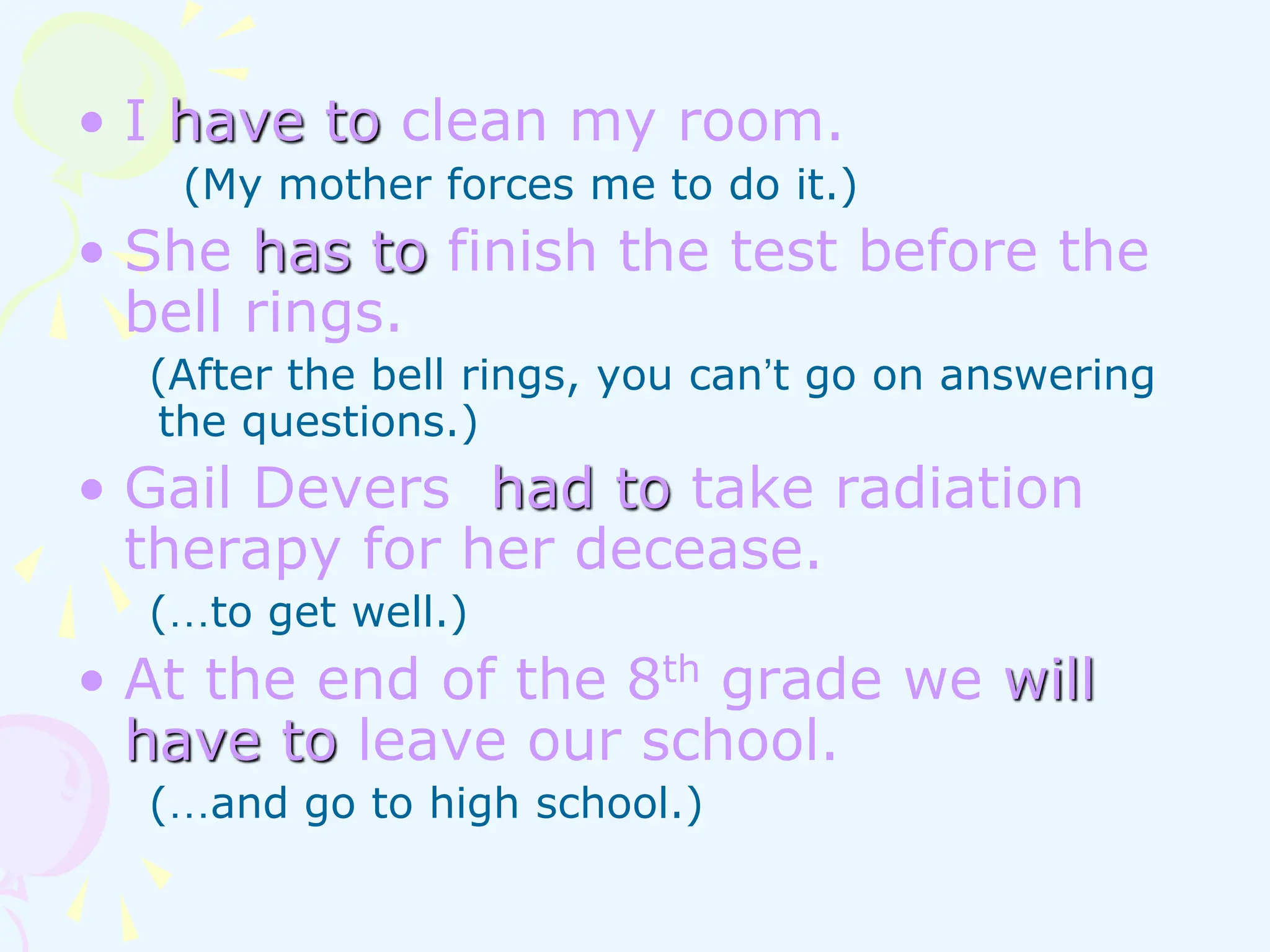 • I have to clean my room.
(My mother forces me to do it.)
• She has to finish the test before the
bell rings.
(After the bell rings, you can’t go on answering
the questions.)
• Gail Devers had to take radiation
therapy for her decease.
(…to get well.)
• At the end of the 8th grade we will
have to leave our school.
(…and go to high school.)
 