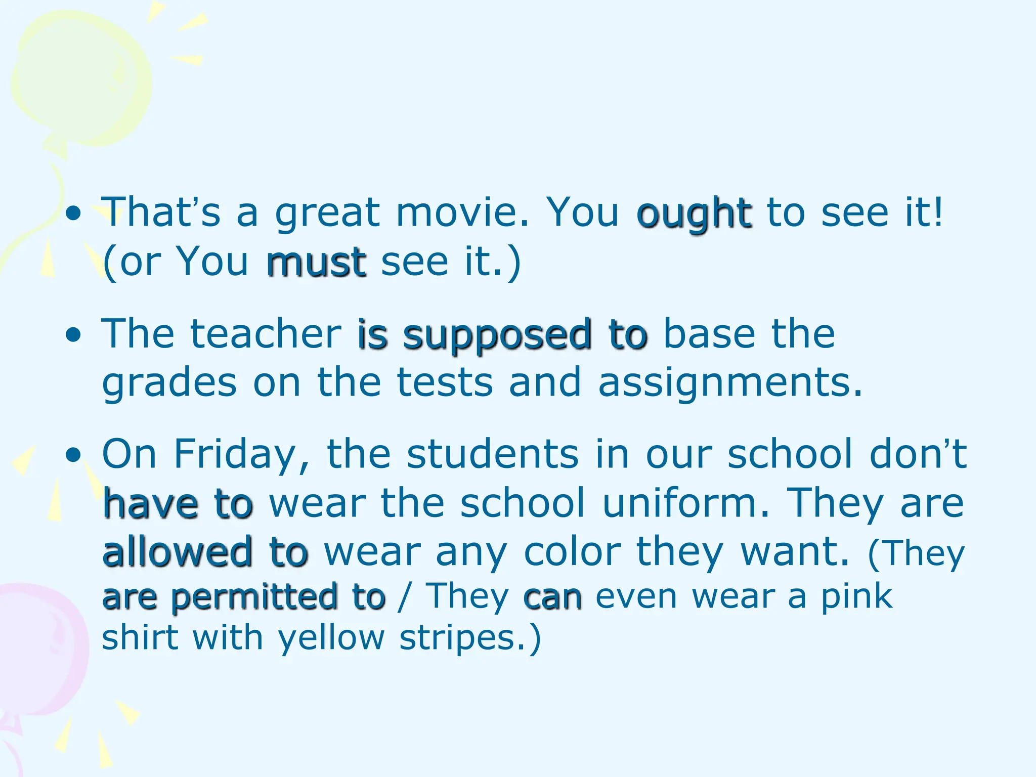 • That’s a great movie. You ought to see it!
(or You must see it.)
• The teacher is supposed to base the
grades on the tests and assignments.
• On Friday, the students in our school don’t
have to wear the school uniform. They are
allowed to wear any color they want. (They
are permitted to / They can even wear a pink
shirt with yellow stripes.)
 