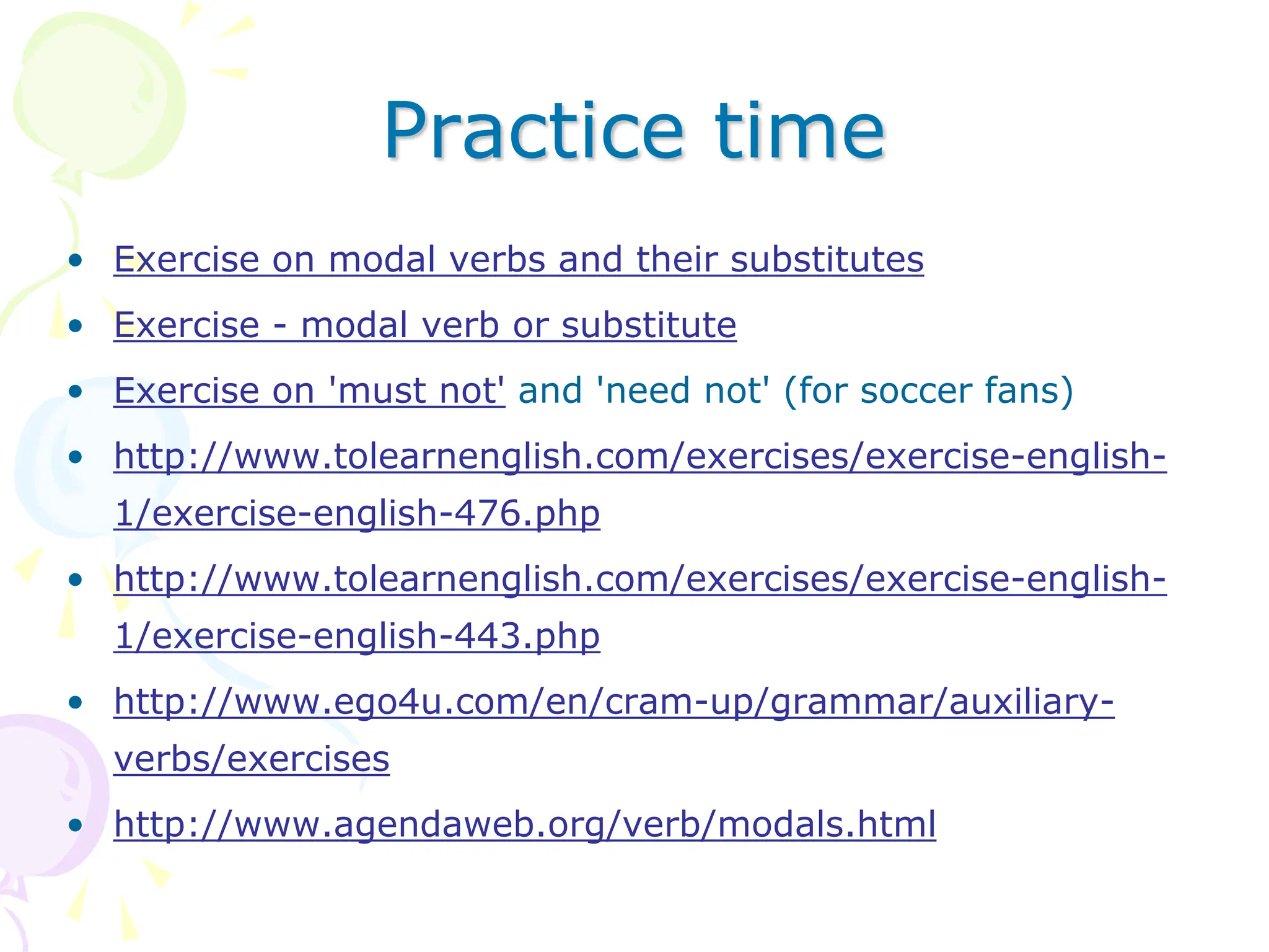Practice time
• Exercise on modal verbs and their substitutes
• Exercise - modal verb or substitute
• Exercise on 'must not' and 'need not' (for soccer fans)
• http://www.tolearnenglish.com/exercises/exercise-english-
1/exercise-english-476.php
• http://www.tolearnenglish.com/exercises/exercise-english-
1/exercise-english-443.php
• http://www.ego4u.com/en/cram-up/grammar/auxiliary-
verbs/exercises
• http://www.agendaweb.org/verb/modals.html
 