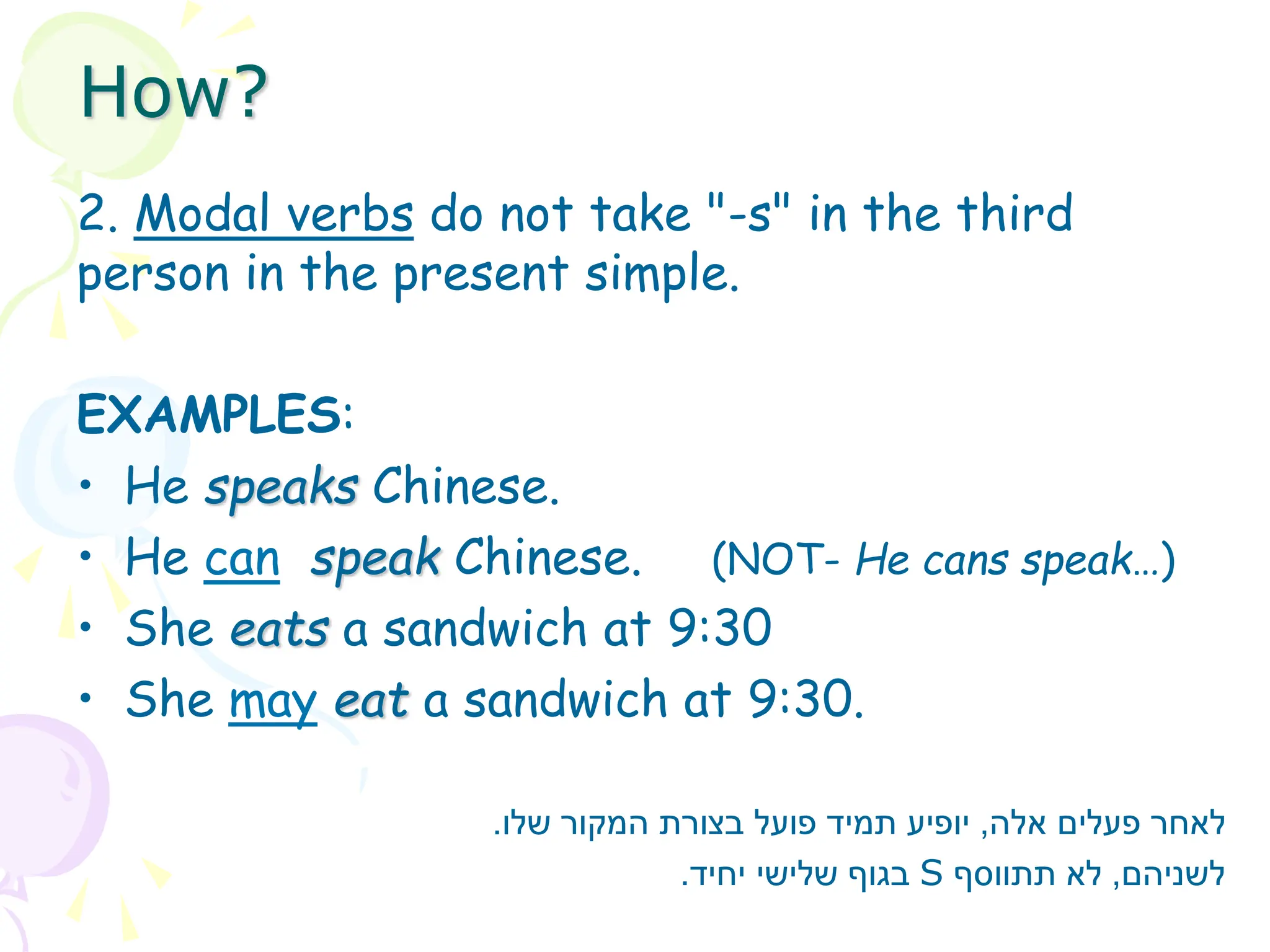 2. Modal verbs do not take "-s" in the third
person in the present simple.
EXAMPLES:
• He speaks Chinese.
• He can speak Chinese. (NOT- He cans speak…)
• She eats a sandwich at 9:30
• She may eat a sandwich at 9:30.
‫אלה‬ ‫פעלים‬ ‫לאחר‬
,
‫שלו‬ ‫המקור‬ ‫בצורת‬ ‫פועל‬ ‫תמיד‬ ‫יופיע‬
.
‫לשניהם‬
,
‫תתווסף‬ ‫לא‬
S
‫יחיד‬ ‫שלישי‬ ‫בגוף‬
.
How?
 