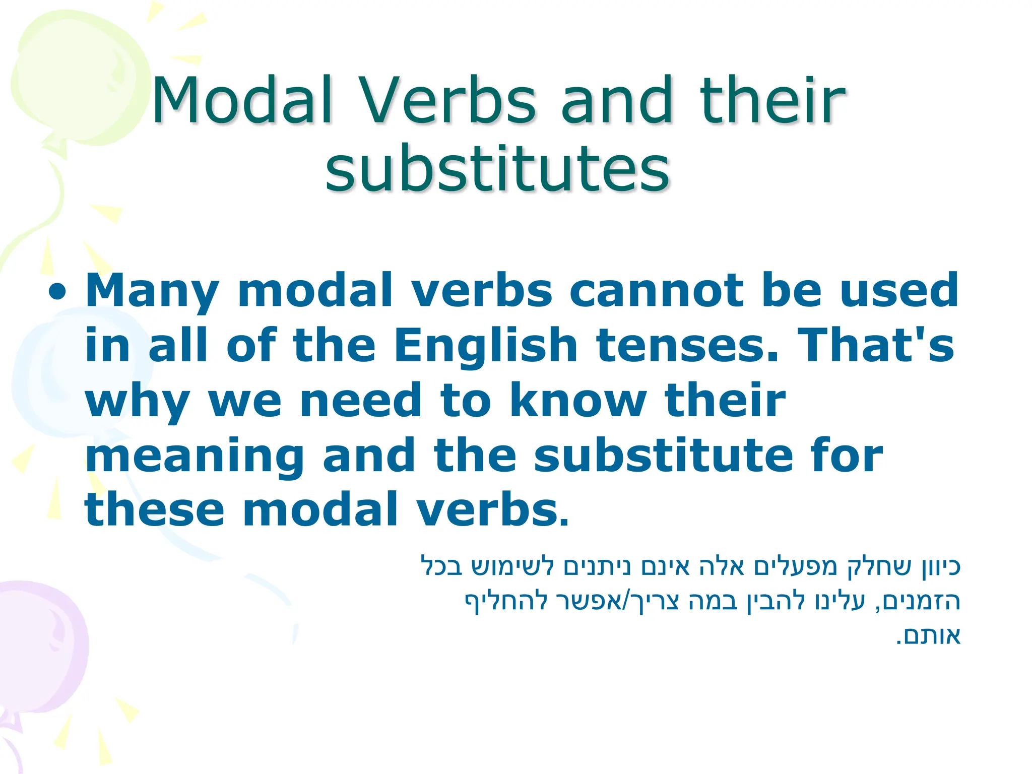 • Many modal verbs cannot be used
in all of the English tenses. That's
why we need to know their
meaning and the substitute for
these modal verbs.
Modal Verbs and their
substitutes
‫בכל‬ ‫לשימוש‬ ‫ניתנים‬ ‫אינם‬ ‫אלה‬ ‫מפעלים‬ ‫שחלק‬ ‫כיוון‬
‫הזמנים‬
,
‫צריך‬ ‫במה‬ ‫להבין‬ ‫עלינו‬
/
‫להחליף‬ ‫אפשר‬
‫אותם‬
.
 