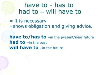 have to - has to
had to – will have to
= it is necessary
=shows obligation and giving advice.
have to/has to –in the present/near future
had to –in the past
will have to –in the future
 
