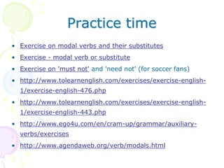 Practice time
• Exercise on modal verbs and their substitutes
• Exercise - modal verb or substitute
• Exercise on 'must not' and 'need not' (for soccer fans)
• http://www.tolearnenglish.com/exercises/exercise-english-
1/exercise-english-476.php
• http://www.tolearnenglish.com/exercises/exercise-english-
1/exercise-english-443.php
• http://www.ego4u.com/en/cram-up/grammar/auxiliary-
verbs/exercises
• http://www.agendaweb.org/verb/modals.html
 