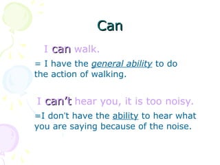 Can
Can
I can
can walk.
= I have the general ability to do
the action of walking.
I can’t
can’t hear you, it is too noisy.
=I don’t have the ability to hear what
you are saying because of the noise.
 