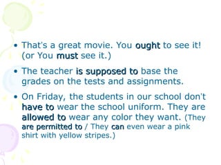 • That’s a great movie. You ought
ought to see it!
(or You must
must see it.)
• The teacher is supposed to
is supposed to base the
grades on the tests and assignments.
• On Friday, the students in our school don’t
have to
have to wear the school uniform. They are
allowed to
allowed to wear any color they want. (They
are permitted to
are permitted to / They can
can even wear a pink
shirt with yellow stripes.)
 