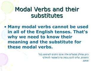 • Many modal verbs cannot be used
in all of the English tenses. That's
why we need to know their
meaning and the substitute for
these modal verbs.
Modal Verbs and their
Modal Verbs and their
substitutes
substitutes
‫בכל‬ ‫לשימוש‬ ‫ניתנים‬ ‫אינם‬ ‫אלה‬ ‫מפעלים‬ ‫שחלק‬ ‫כיוון‬
‫להחליף‬ ‫אפשר‬/‫צריך‬ ‫במה‬ ‫להבין‬ ‫עלינו‬ ,‫הזמנים‬
.‫אותם‬
 