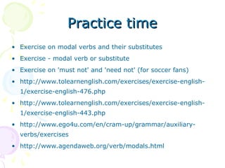 Practice time
Practice time
• Exercise on modal verbs and their substitutes
• Exercise - modal verb or substitute
• Exercise on 'must not' and 'need not' (for soccer fans)
• http://www.tolearnenglish.com/exercises/exercise-english-
1/exercise-english-476.php
• http://www.tolearnenglish.com/exercises/exercise-english-
1/exercise-english-443.php
• http://www.ego4u.com/en/cram-up/grammar/auxiliary-
verbs/exercises
• http://www.agendaweb.org/verb/modals.html
 