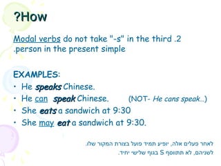 2
.
Modal verbs do not take "-s" in the third
person in the present simple
.
EXAMPLES:
• He speaks
speaks Chinese.
• He can speak
speak Chinese. (NOT- He cans speak…)
• She eats
eats a sandwich at 9:30
• She may eat
eat a sandwich at 9:30.
.‫שלו‬ ‫המקור‬ ‫בצורת‬ ‫פועל‬ ‫תמיד‬ ‫יופיע‬ ,‫אלה‬ ‫פעלים‬ ‫לאחר‬
‫תתווסף‬ ‫לא‬ ,‫לשניהם‬
S
.‫יחיד‬ ‫שלישי‬ ‫בגוף‬
How
How
?
?
 