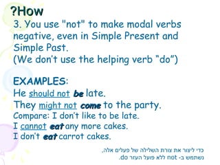3. You use "not" to make modal verbs
negative, even in Simple Present and
Simple Past.
(We don’t use the helping verb “do”)
EXAMPLES:
He should not be
be late.
They might not come
come to the party.
Compare: I don’t like to be late.
I cannot eat
eat any more cakes.
I don’t eat
eat carrot cakes.
,‫אלה‬ ‫פעלים‬ ‫של‬ ‫השלילה‬ ‫צורת‬ ‫את‬ ‫ליצור‬ ‫כדי‬
-‫ב‬ ‫נשתמש‬
not
‫העזר‬ ‫פועל‬ ‫ללא‬
do
.
How
How
?
?
 
