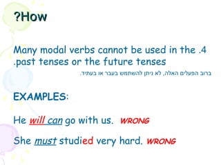 4
.
Many modal verbs cannot be used in the
past tenses or the future tenses
.
EXAMPLES:
He will can go with us. WRONG
She must studied very hard. WRONG
.‫בעתיד‬ ‫או‬ ‫בעבר‬ ‫להשתמש‬ ‫ניתן‬ ‫לא‬ ,‫האלה‬ ‫הפעלים‬ ‫ברוב‬
How
How
?
?
 