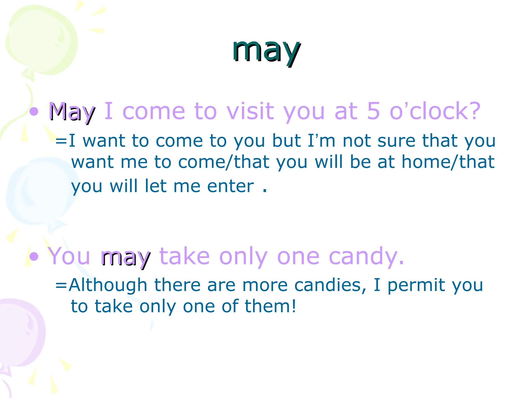 • May
May I come to visit you at 5 o’clock?
=I want to come to you but I’m not sure that you
want me to come/that you will be at home/that
you will let me enter .
• You may
may take only one candy.
=Although there are more candies, I permit you
to take only one of them!
may
may
 