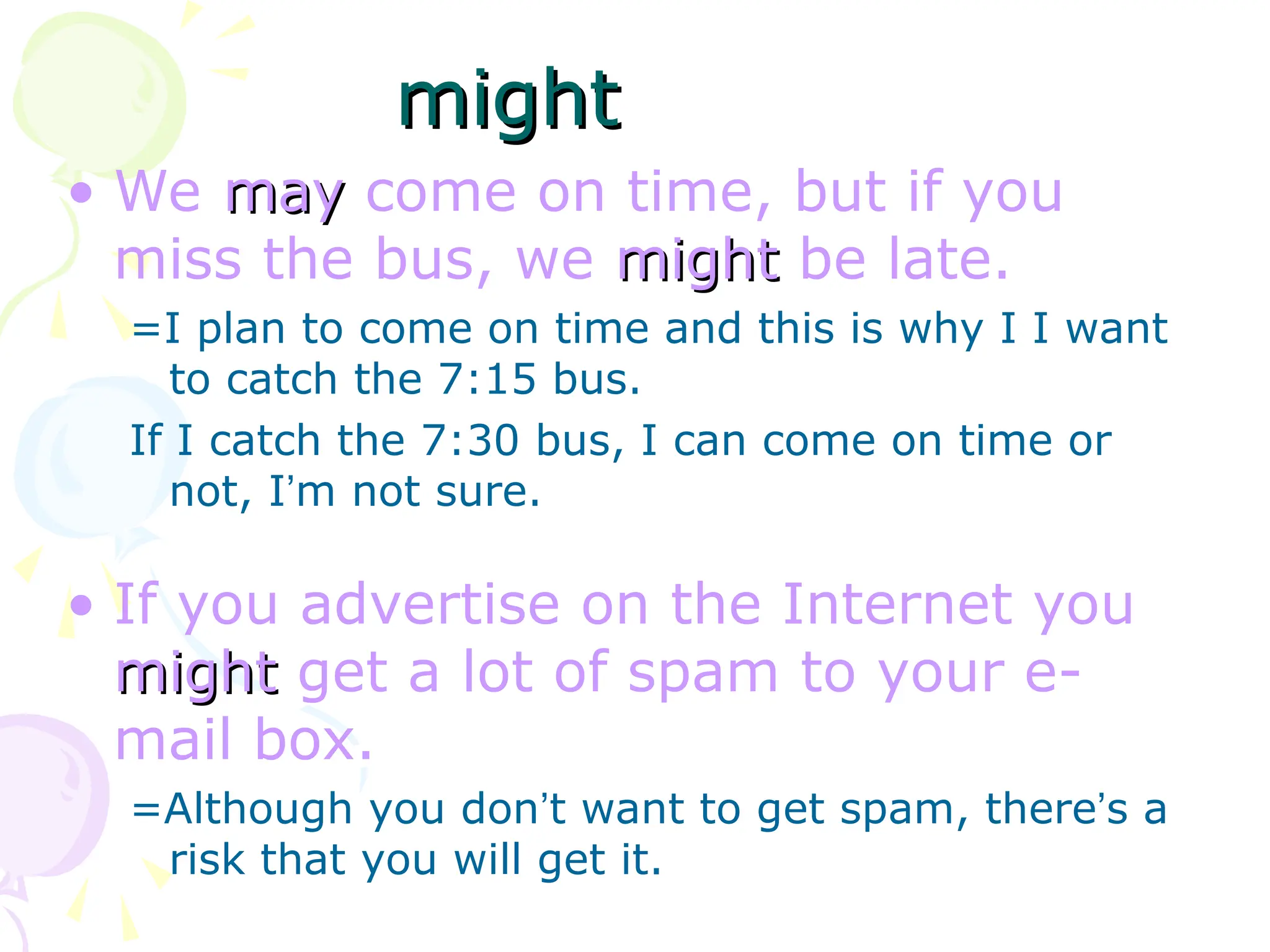 • We may
may come on time, but if you
miss the bus, we might
might be late.
=I plan to come on time and this is why I I want
to catch the 7:15 bus.
If I catch the 7:30 bus, I can come on time or
not, I’m not sure.
• If you advertise on the Internet you
might
might get a lot of spam to your e-
mail box.
=Although you don’t want to get spam, there’s a
risk that you will get it.
might
might
 
