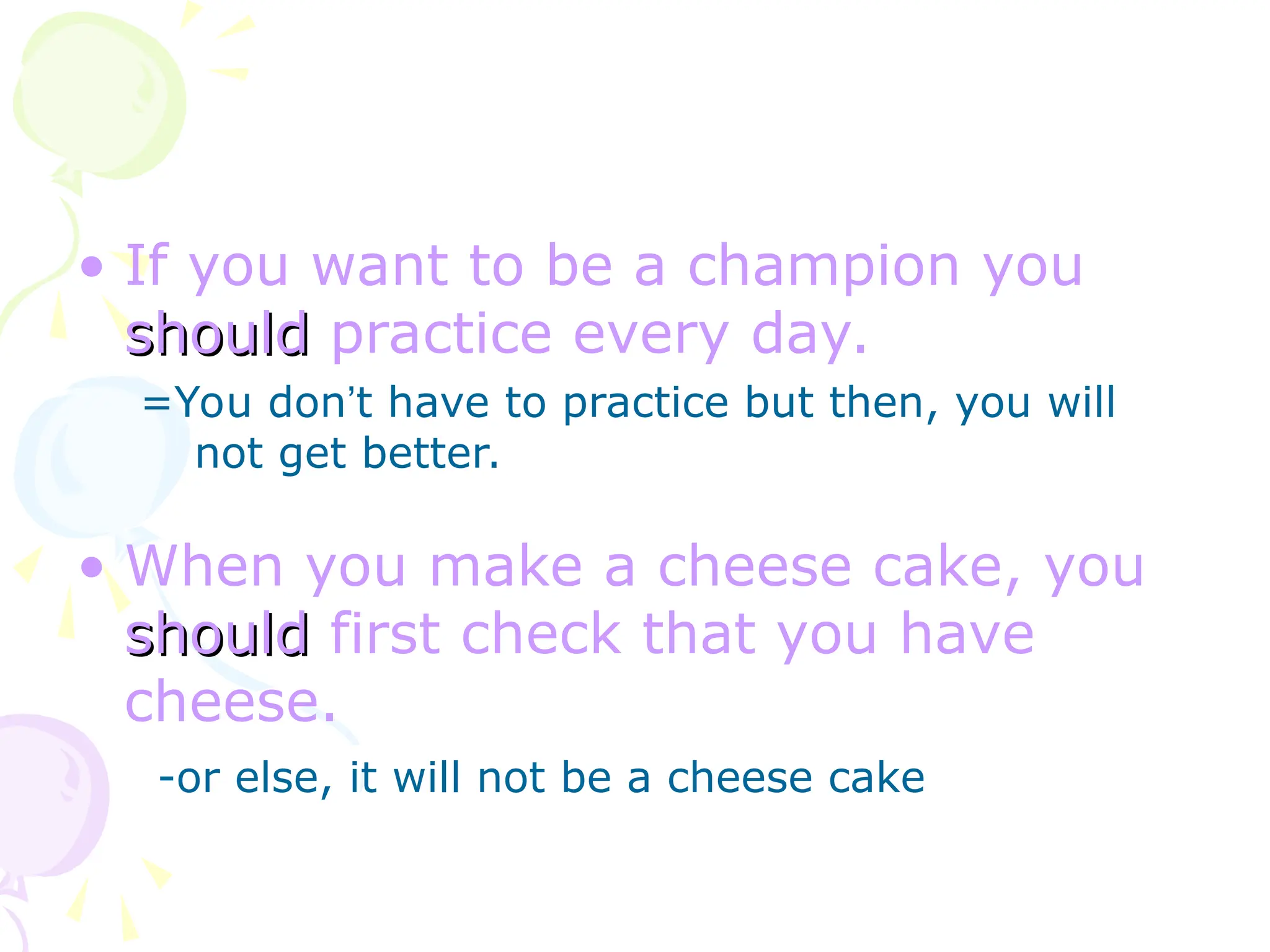 • If you want to be a champion you
should
should practice every day.
=You don’t have to practice but then, you will
not get better.
• When you make a cheese cake, you
should
should first check that you have
cheese.
-or else, it will not be a cheese cake
 