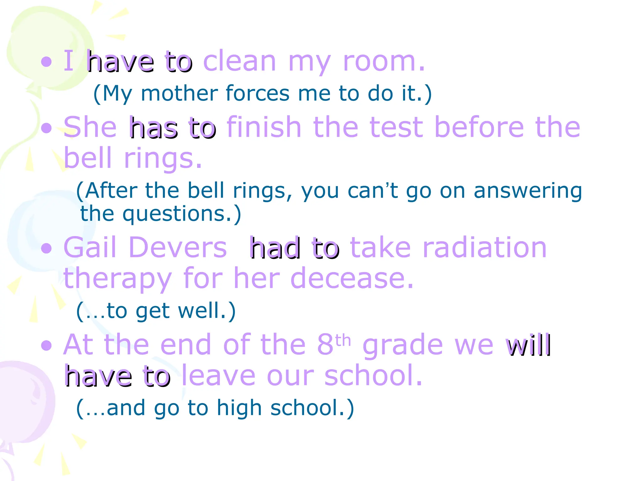• I have to
have to clean my room.
(My mother forces me to do it.)
• She has to
has to finish the test before the
bell rings.
(After the bell rings, you can’t go on answering
the questions.)
• Gail Devers had to
had to take radiation
therapy for her decease.
(…to get well.)
• At the end of the 8th
grade we will
will
have to
have to leave our school.
(…and go to high school.)
 