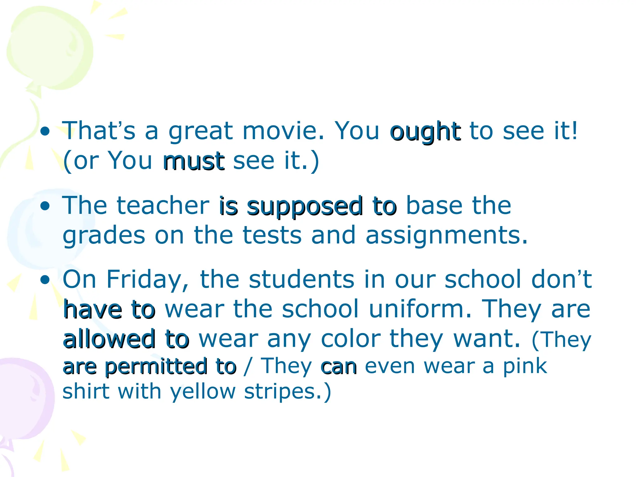 • That’s a great movie. You ought
ought to see it!
(or You must
must see it.)
• The teacher is supposed to
is supposed to base the
grades on the tests and assignments.
• On Friday, the students in our school don’t
have to
have to wear the school uniform. They are
allowed to
allowed to wear any color they want. (They
are permitted to
are permitted to / They can
can even wear a pink
shirt with yellow stripes.)
 