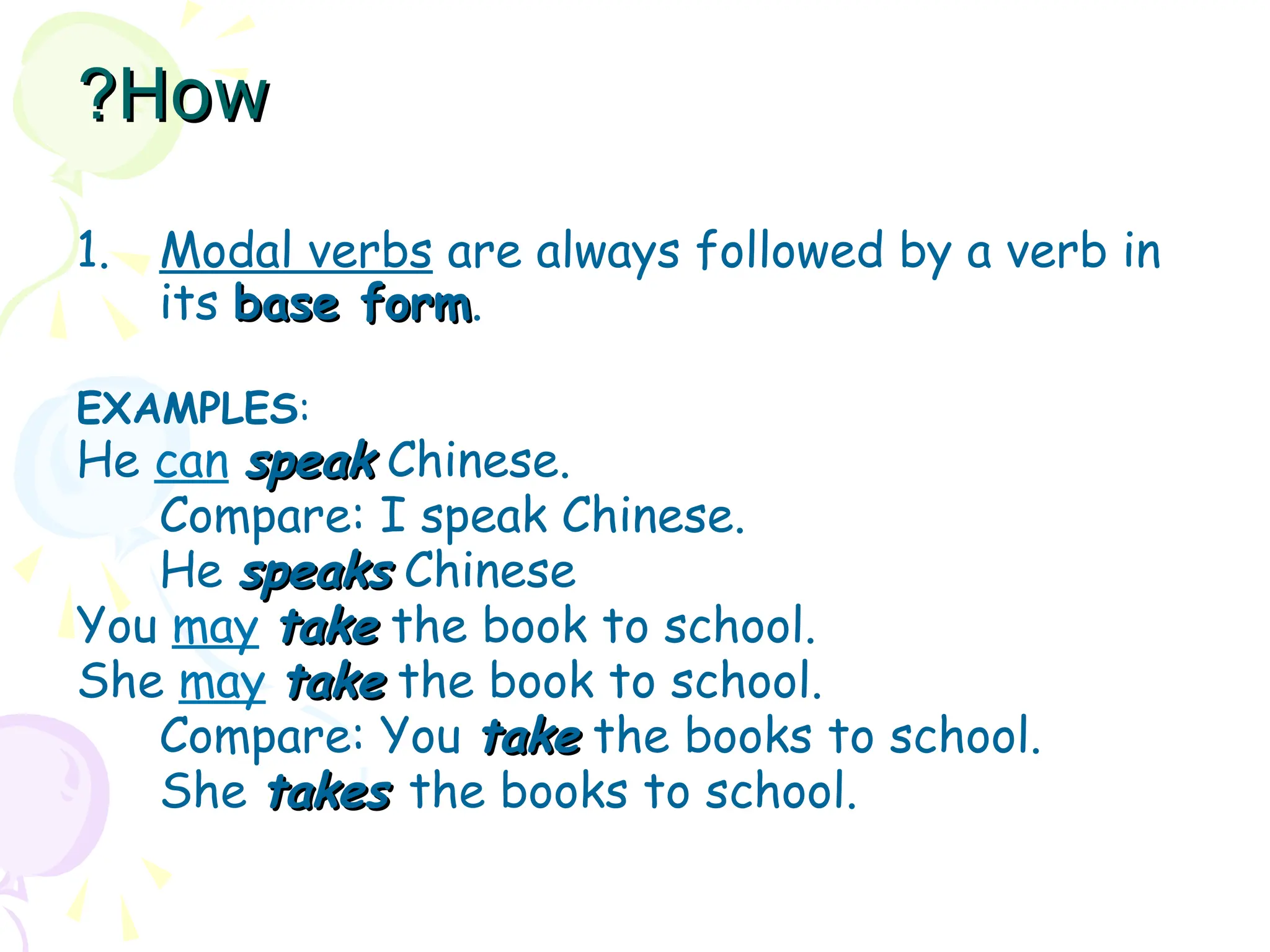 How
How
?
?
1. Modal verbs are always followed by a verb in
its base form
base form.
EXAMPLES:
He can speak
speak Chinese.
Compare: I speak Chinese.
He speaks
speaks Chinese
You may take
take the book to school.
She may take
take the book to school.
Compare: You take
take the books to school.
She takes
takes the books to school.
 