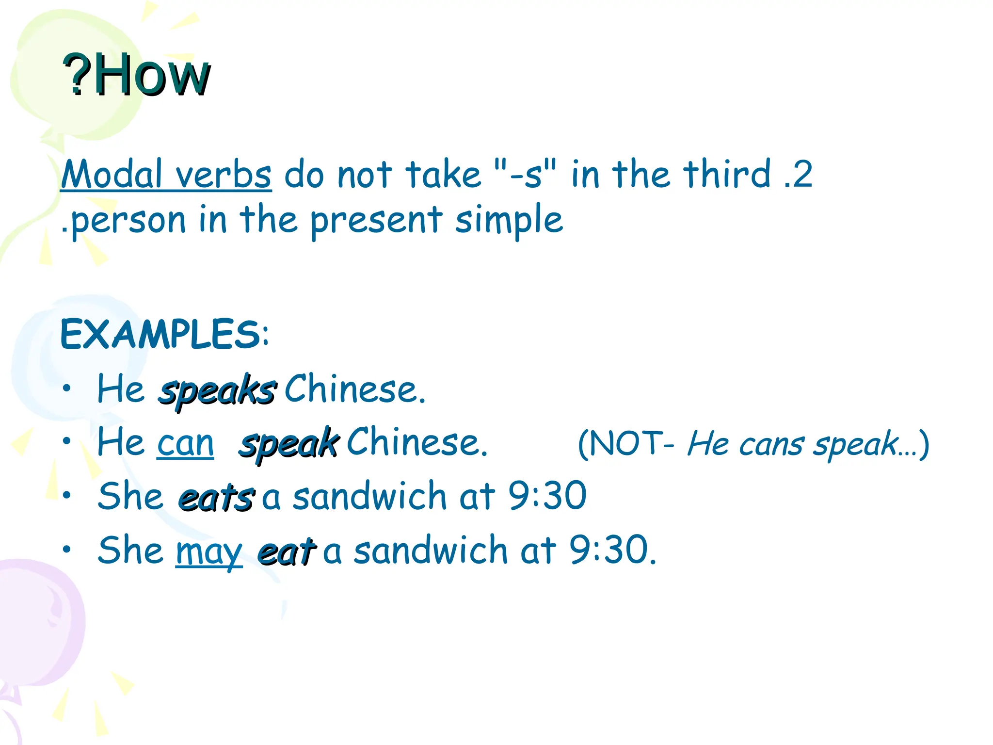 2
.
Modal verbs do not take "-s" in the third
person in the present simple
.
EXAMPLES:
• He speaks
speaks Chinese.
• He can speak
speak Chinese. (NOT- He cans speak…)
• She eats
eats a sandwich at 9:30
• She may eat
eat a sandwich at 9:30.
How
How
?
?
 