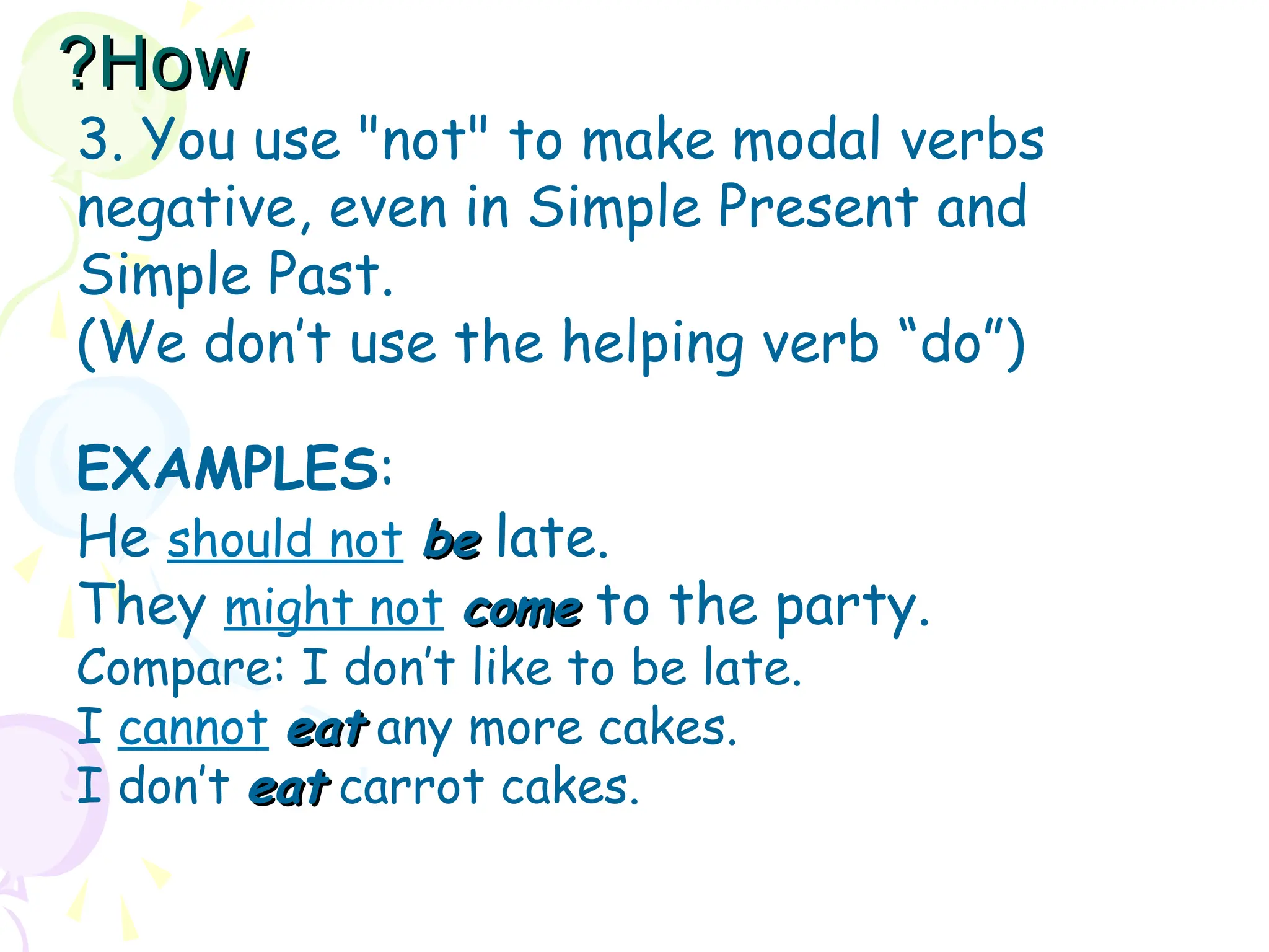 3. You use "not" to make modal verbs
negative, even in Simple Present and
Simple Past.
(We don’t use the helping verb “do”)
EXAMPLES:
He should not be
be late.
They might not come
come to the party.
Compare: I don’t like to be late.
I cannot eat
eat any more cakes.
I don’t eat
eat carrot cakes.
How
How
?
?
 