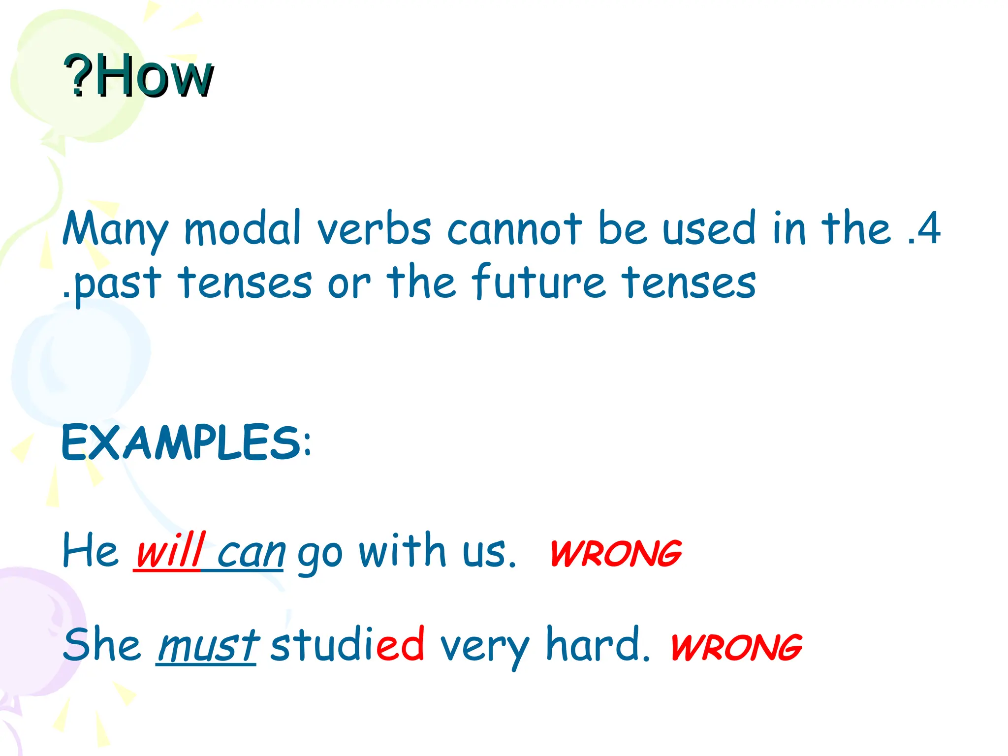 4
.
Many modal verbs cannot be used in the
past tenses or the future tenses
.
EXAMPLES:
He will can go with us. WRONG
She must studied very hard. WRONG
How
How
?
?
 