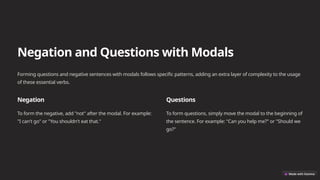 Negation and Questions with Modals
Forming questions and negative sentences with modals follows specific patterns, adding an extra layer of complexity to the usage
of these essential verbs.
Negation
To form the negative, add "not" after the modal. For example:
"I can't go" or "You shouldn't eat that."
Questions
To form questions, simply move the modal to the beginning of
the sentence. For example: "Can you help me?" or "Should we
go?"
 