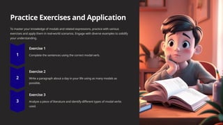 Practice Exercises and Application
To master your knowledge of modals and related expressions, practice with various
exercises and apply them in real-world scenarios. Engage with diverse examples to solidify
your understanding.
Exercise 1
Complete the sentences using the correct modal verb.
Exercise 2
Write a paragraph about a day in your life using as many modals as
possible.
Exercise 3
Analyze a piece of literature and identify different types of modal verbs
used.
 