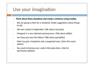 Use your imagination
 Think about these situations and create a sentence using modals.
1. We are going to Paris for a weekend. (Make suggestions about things
to do)
2. We start school in September. (Talk about necessity)
3. Margaret is a very talented sportswoman. (Talk about ability)
4. You have just won the lottery! (Talk about possibility)
5. Peter has got a headache and a congested nose. (Give him some
advice)
6. You want to borrow your uncle’s Mercedes Benz. (Ask for
permission politely)
 